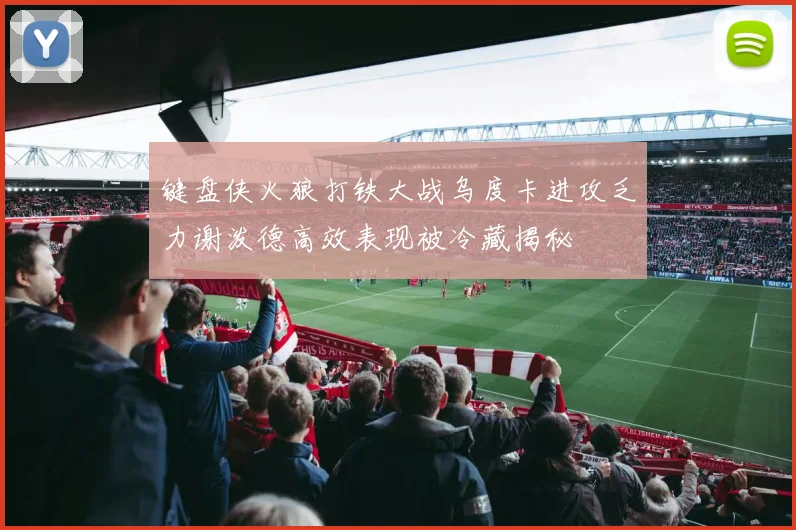 键盘侠火狼打铁大战乌度卡进攻乏力谢泼德高效表现被冷藏揭秘