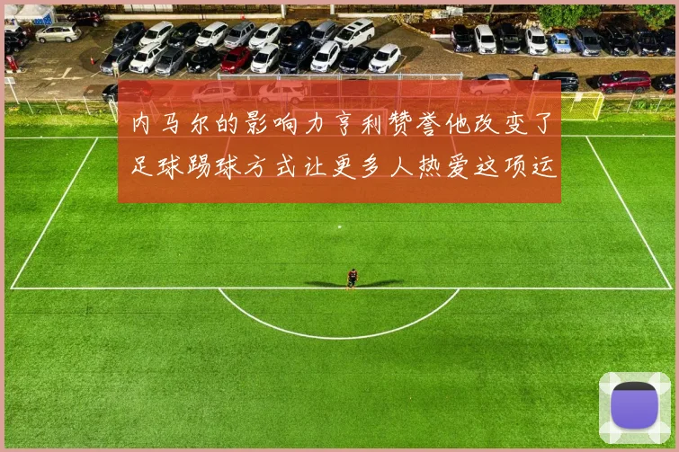内马尔的影响力亨利赞誉他改变了足球踢球方式让更多人热爱这项运动