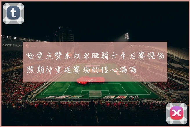 哈登点赞米切尔晒骑士季后赛现场照期待重返赛场的信心满满