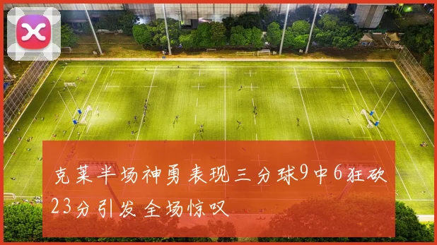 克莱半场神勇表现三分球9中6狂砍23分引发全场惊叹