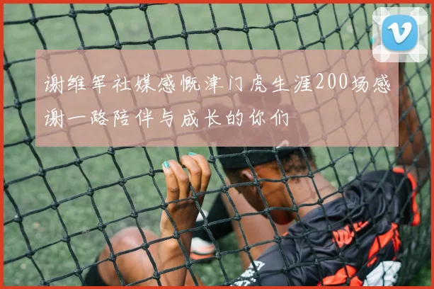 谢维军社媒感慨津门虎生涯200场感谢一路陪伴与成长的你们