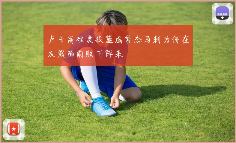 卢卡高难度投篮成常态马刺为何在灰熊面前败下阵来