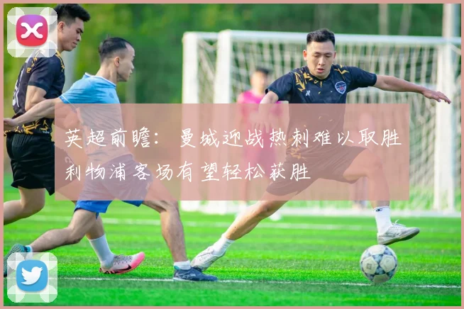 英超前瞻：曼城迎战热刺难以取胜利物浦客场有望轻松获胜