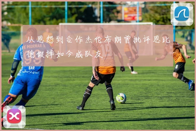 从恩怨到合作杰伦布朗曾批评恩比德假摔如今成队友