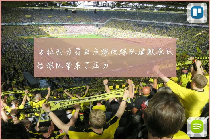 吉拉西为罚丢点球向球队道歉承认给球队带来了压力