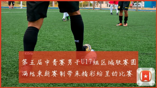 第五届中青赛男子U17组区域联赛圆满结束新赛制带来精彩纷呈的比赛体验