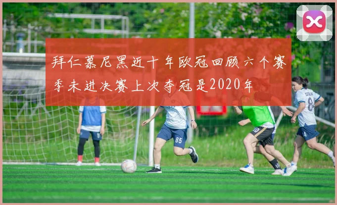 拜仁慕尼黑近十年欧冠回顾六个赛季未进决赛上次夺冠是2020年