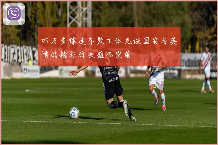四万多球迷齐聚工体见证国安与英博的精彩对决盛况空前