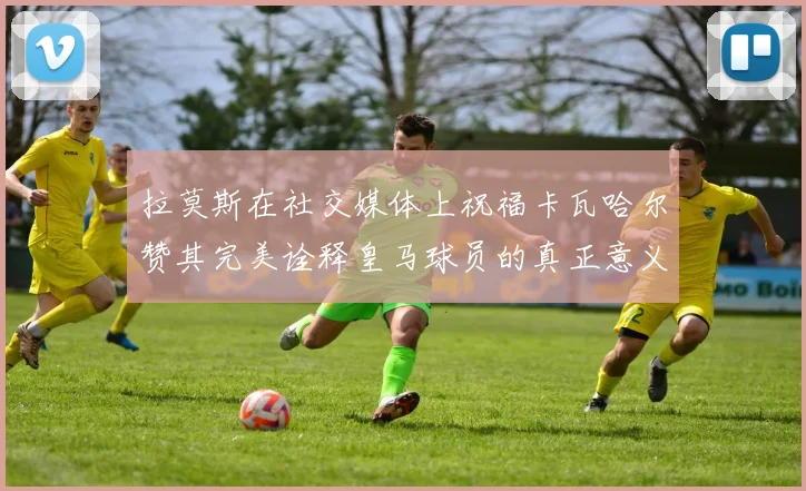 拉莫斯在社交媒体上祝福卡瓦哈尔赞其完美诠释皇马球员的真正意义