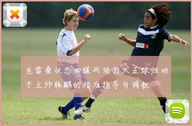 克雷桑状态回暖两场打入五球归功于主帅韩鹏的精准指导与调教