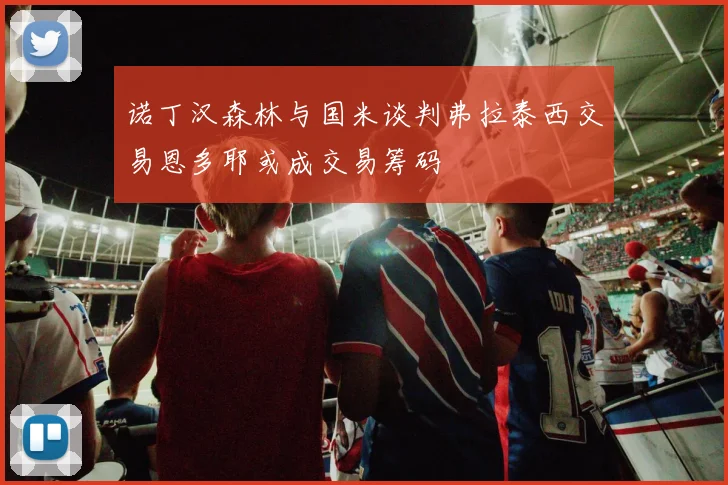 诺丁汉森林与国米谈判弗拉泰西交易恩多耶或成交易筹码