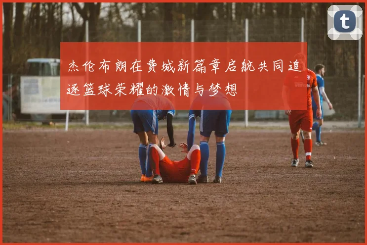 杰伦布朗在费城新篇章启航共同追逐篮球荣耀的激情与梦想