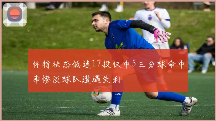 怀特状态低迷17投仅中5三分球命中率惨淡球队遭遇失利