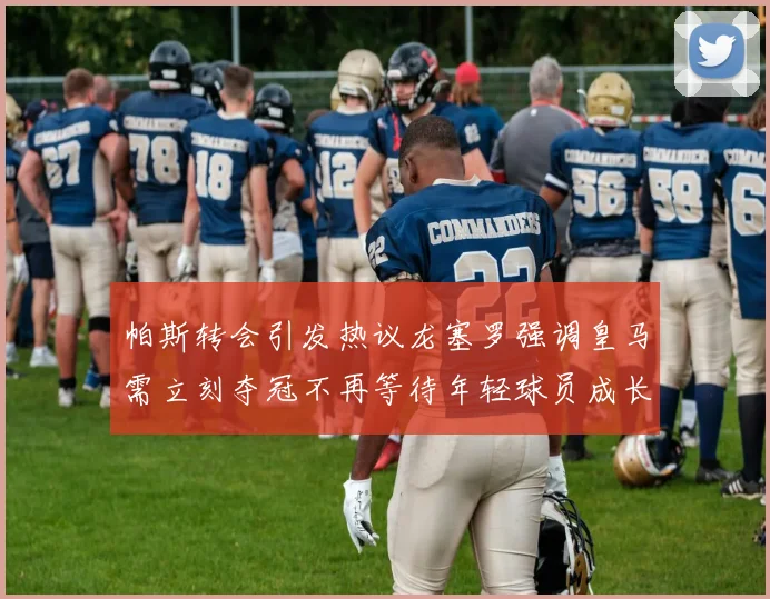 帕斯转会引发热议龙塞罗强调皇马需立刻夺冠不再等待年轻球员成长
