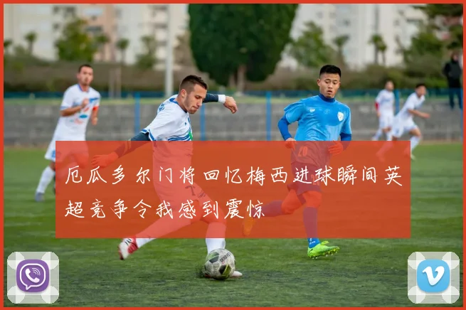 厄瓜多尔门将回忆梅西进球瞬间英超竞争令我感到震惊