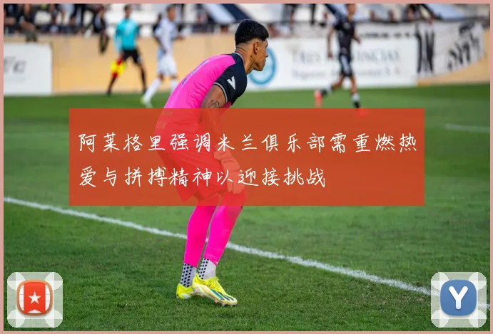 阿莱格里强调米兰俱乐部需重燃热爱与拼搏精神以迎接挑战