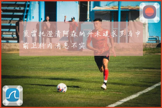 莫雷托澄清阿森纳并未追求罗马中前卫科内消息不实
