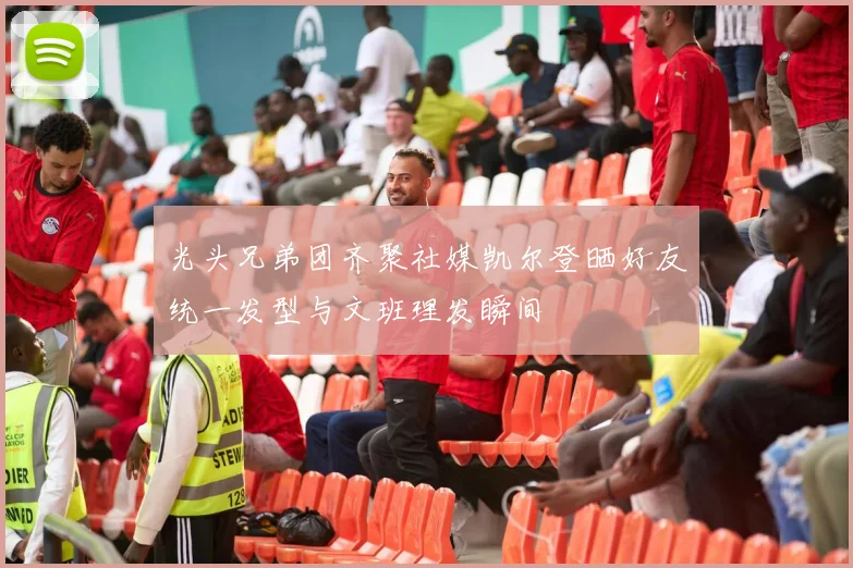 光头兄弟团齐聚社媒凯尔登晒好友统一发型与文班理发瞬间