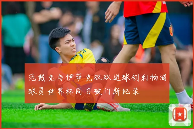 范戴克与伊萨克双双进球创利物浦球员世界杯同日破门新纪录