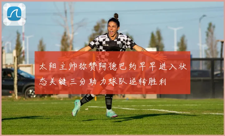太阳主帅称赞阿德巴约早早进入状态关键三分助力球队逆转胜利