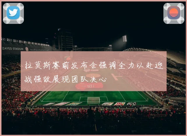 拉莫斯赛前发布会强调全力以赴迎战强敌展现团队决心