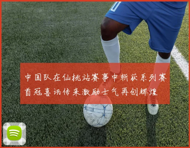 中国队在仙桃站赛事中斩获系列赛首冠喜讯传来激励士气再创辉煌