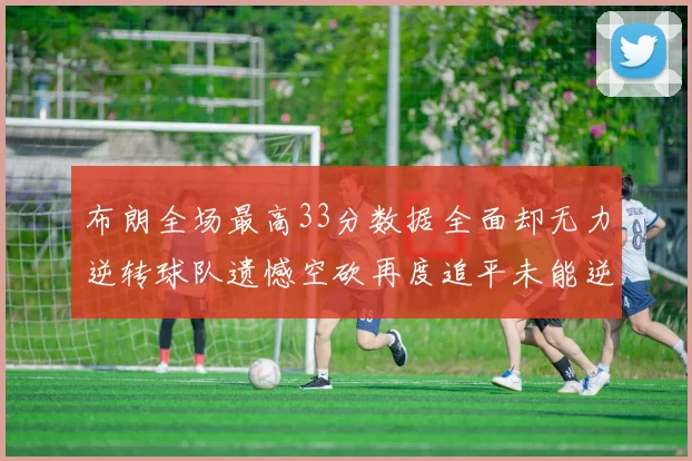 布朗全场最高33分数据全面却无力逆转球队遗憾空砍再度追平未能逆袭