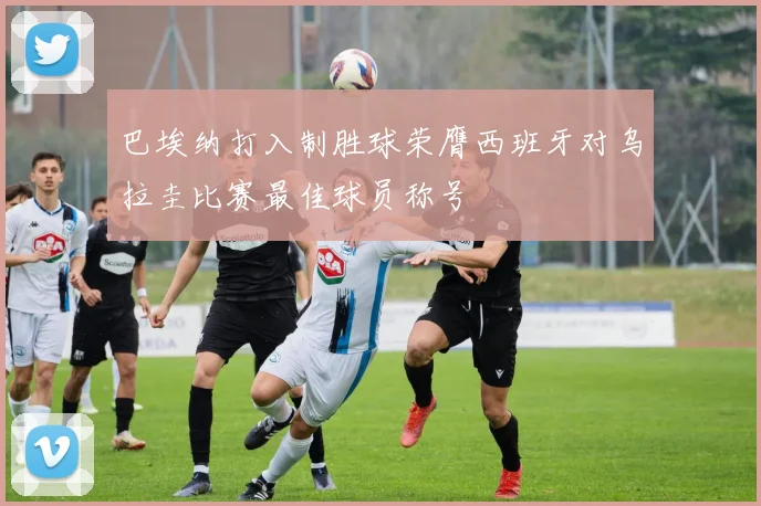 巴埃纳打入制胜球荣膺西班牙对乌拉圭比赛最佳球员称号