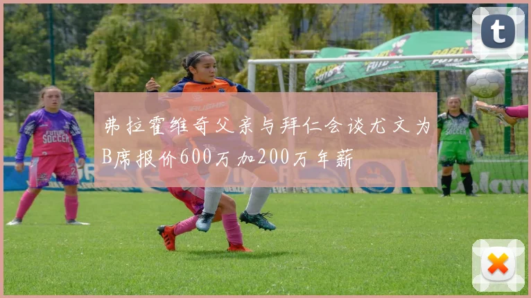 弗拉霍维奇父亲与拜仁会谈尤文为B席报价600万加200万年薪
