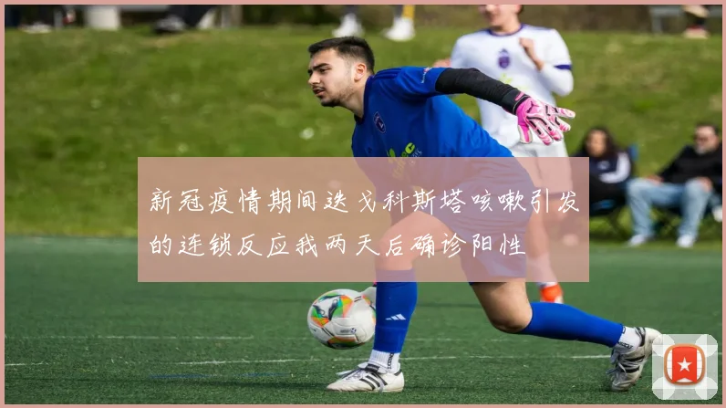 新冠疫情期间迭戈科斯塔咳嗽引发的连锁反应我两天后确诊阳性